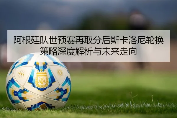 阿根廷队世预赛再取分后斯卡洛尼轮换策略深度解析与未来走向