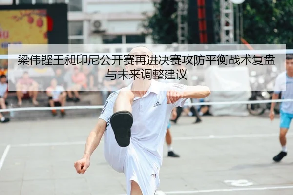 梁伟铿王昶印尼公开赛再进决赛攻防平衡战术复盘与未来调整建议