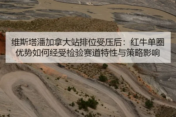 维斯塔潘加拿大站排位受压后：红牛单圈优势如何经受检验赛道特性与策略影响